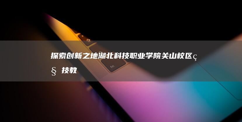 探索创新之地：湖北科技职业学院关山校区科技教育融合之旅